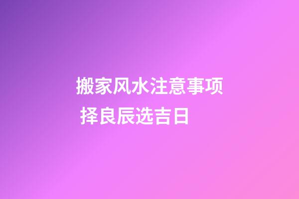 搬家风水注意事项 择良辰选吉日